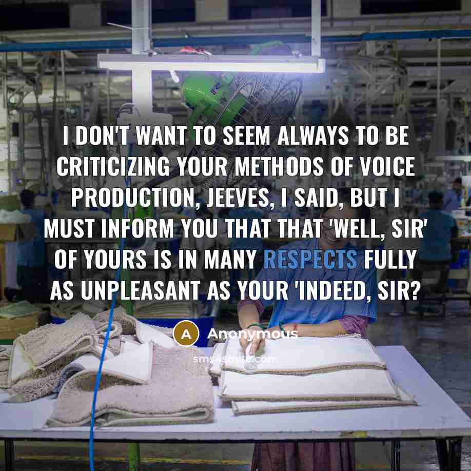 “I don't want to seem always to be criticizing your methods of voice production, Jeeves, I said, but I must inform you that that 'Well, sir' of yours is in many respects fully as unpleasant as your 'Indeed, sir?” quote by Anonymous