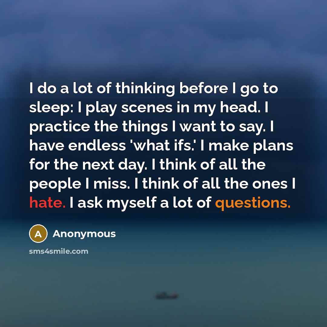 “I do a lot of thinking before I go to sleep: I play scenes in my head. I practice the things I want to say. I have endless 'what ifs.' I make plans for the next day. I think of all the people I miss. I think of all the ones I hate. I ask myself a lot of questions.” quote by Anonymous