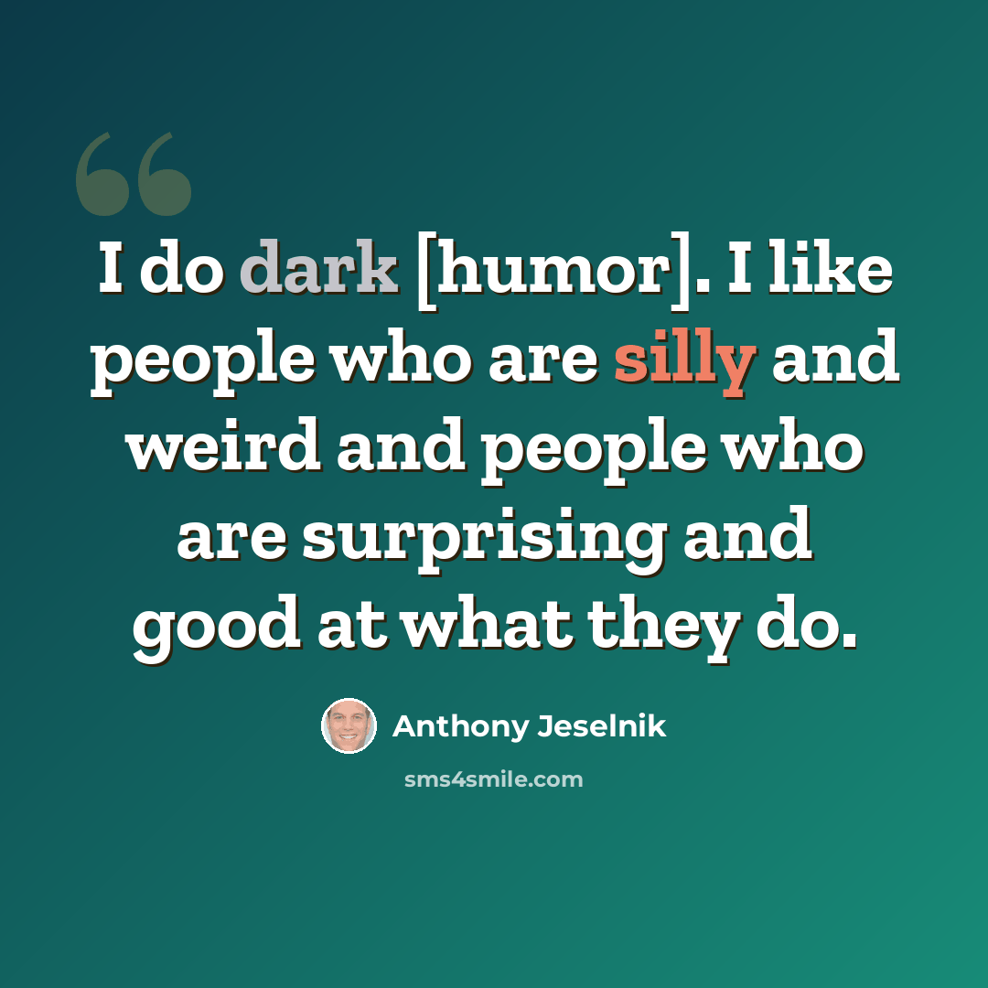 “I do dark [humor]. I like people who are silly and weird and people who are surprising and good at what they do.” quote by Anthony Jeselnik