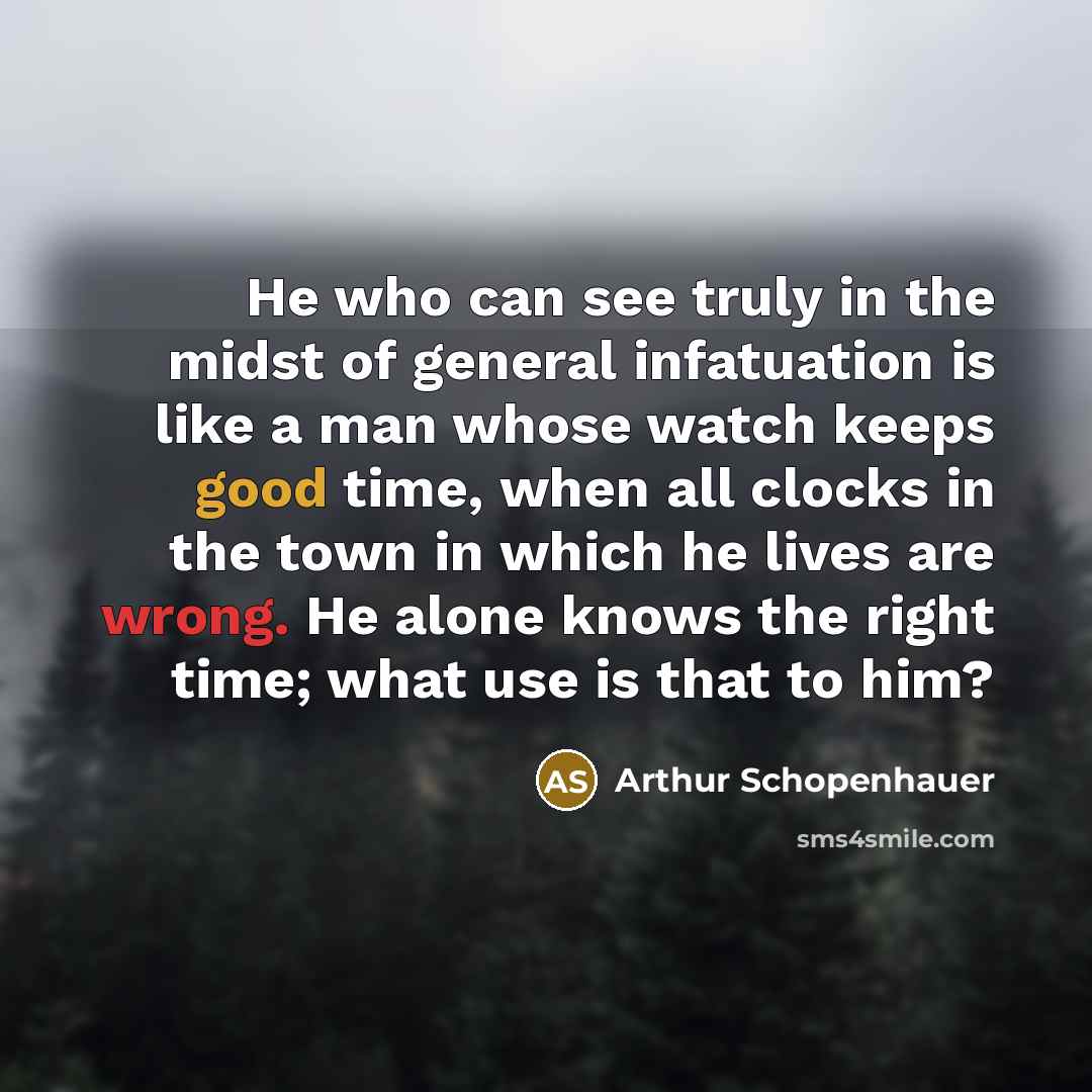 “He who can see truly in the midst of general infatuation is like a man whose watch keeps good time, when all clocks in the town in which he lives are wrong. He alone knows the right time; what use is that to him?” quote by Arthur Schopenhauer