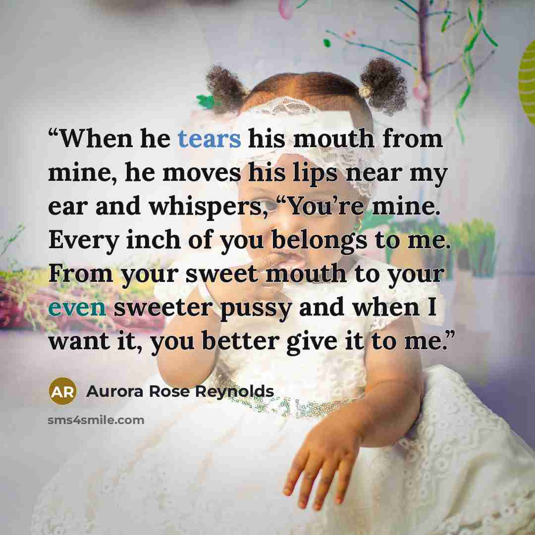 “When he tears his mouth from mine, he moves his lips near my ear and whispers, “You’re mine. Every inch of you belongs to me. From your sweet mouth to your even sweeter pussy and when I want it, you better give it to me.” quote by Aurora Rose Reynolds