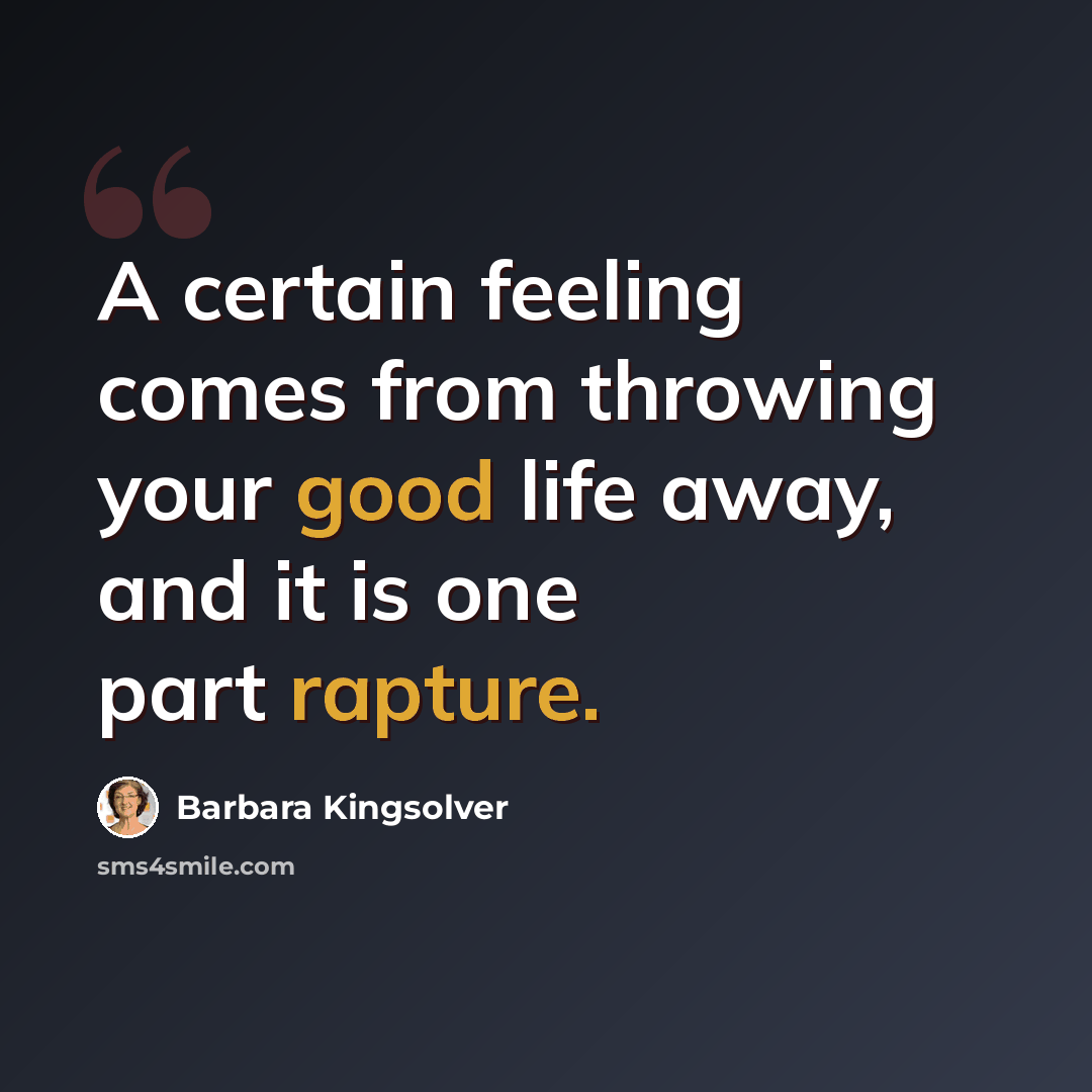 “A certain feeling comes from throwing your good life away, and it is one part rapture.” quote by Barbara Kingsolver