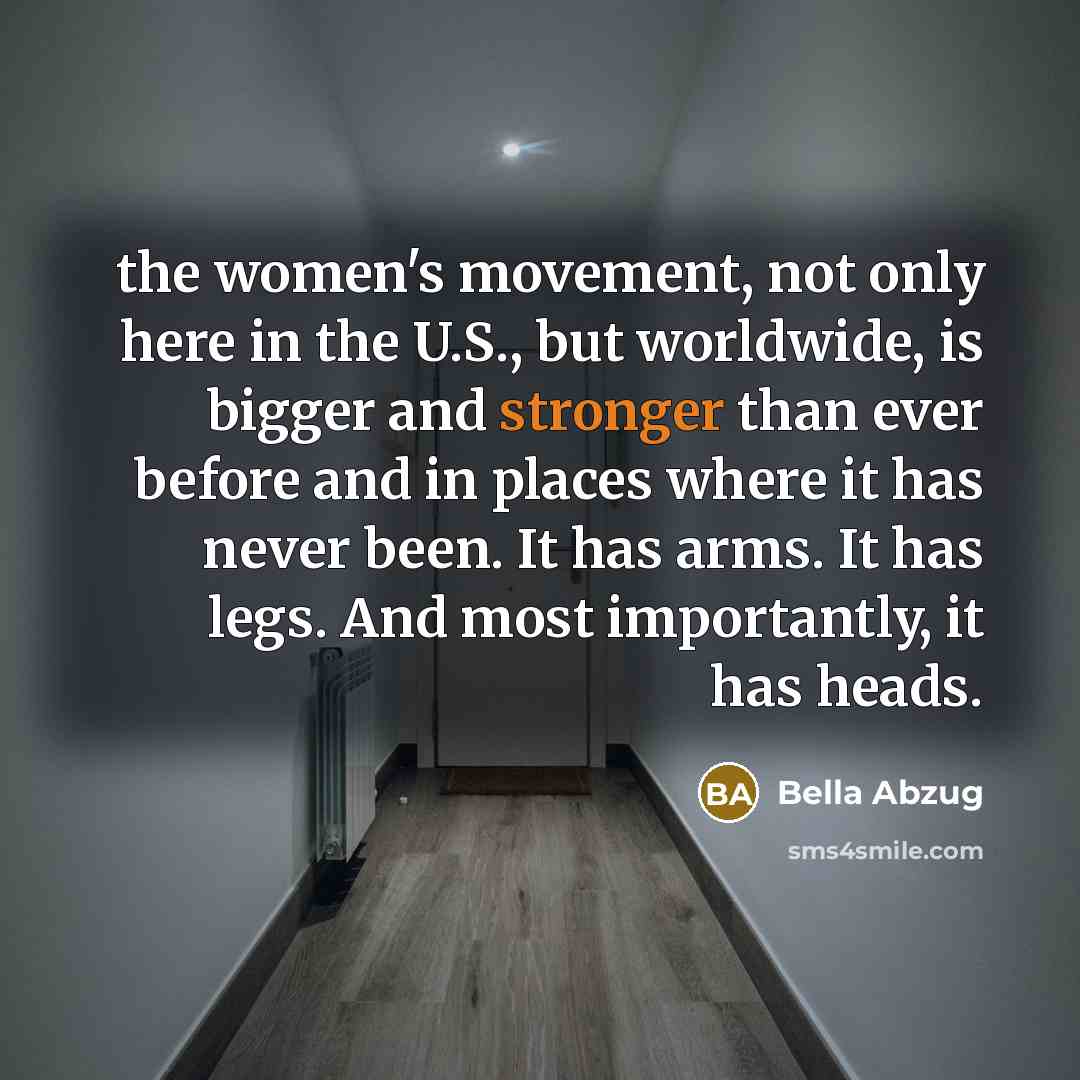 “the women's movement, not only here in the U.S., but worldwide, is bigger and stronger than ever before and in places where it has never been. It has arms. It has legs. And most importantly, it has heads.” quote by Bella Abzug