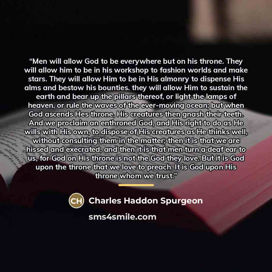 “Men will allow God to be everywhere but on his throne. They will allow him to be in his workshop to fashion worlds and make stars. They will allow Him to be in His almonry to dispense His alms and bestow his bounties. they will allow Him to sustain the earth and bear up the pillars thereof, or…” quote by Charles Haddon Spurgeon