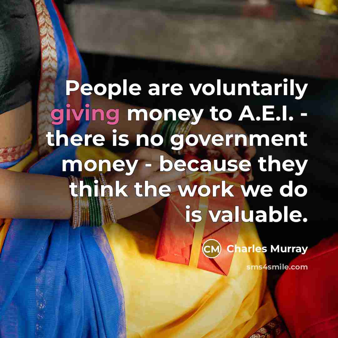 “People are voluntarily giving money to A.E.I. - there is no government money - because they think the work we do is valuable.” quote by Charles Murray