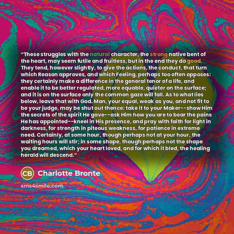 “These struggles with the natural character, the strong native bent of the heart, may seem futile and fruitless, but in the end they do good. They tend, however slightly, to give the actions, the conduct, that turn which Reason approves, and which Feeling, perhaps too often opposes: they certainly…” quote by Charlotte Brontë