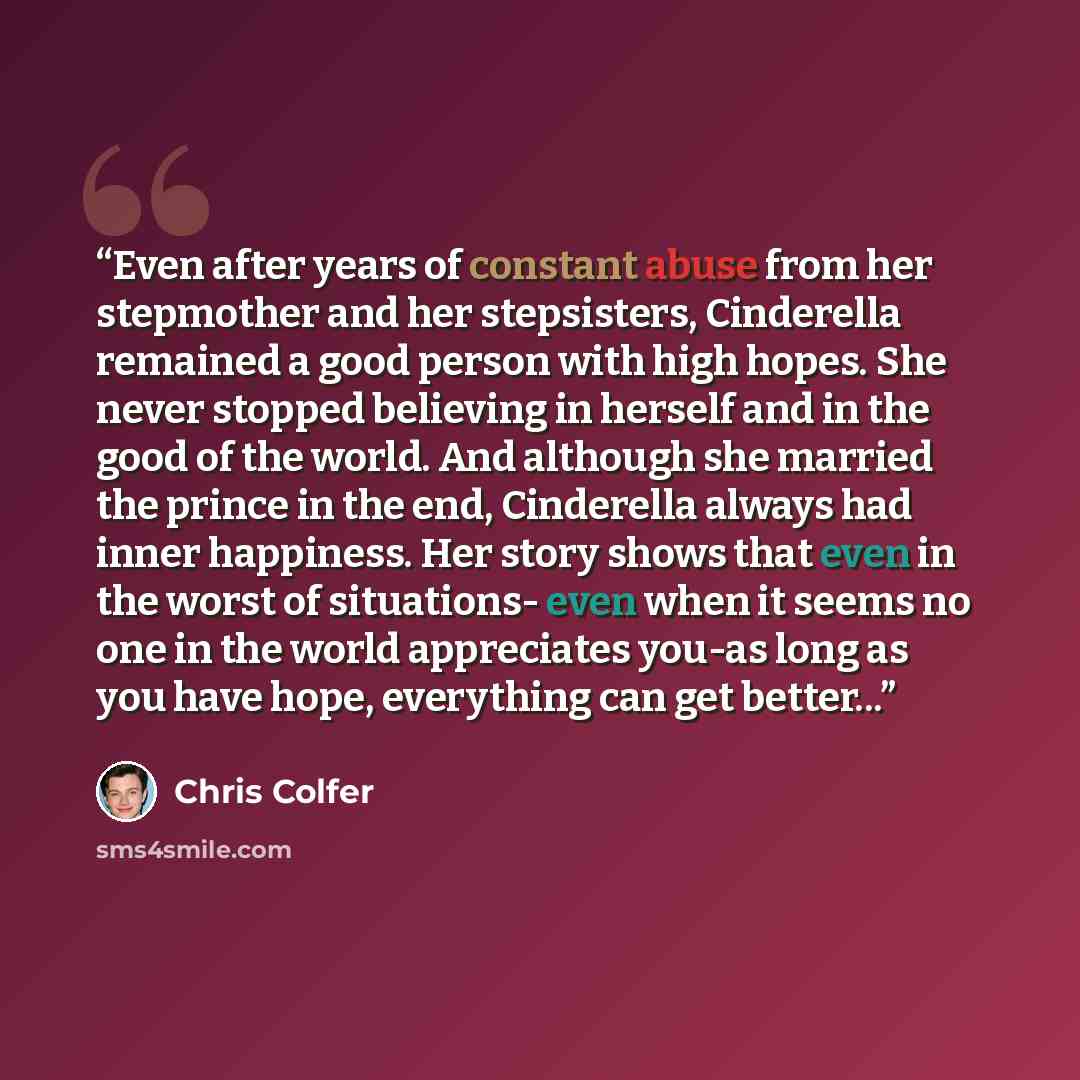 “Even after years of constant abuse from her stepmother and her stepsisters, Cinderella remained a good person with high hopes. She never stopped believing in herself and in the good of the world. And although she married the prince in the end, Cinderella always had inner happiness. Her story shows…” quote by Chris Colfer