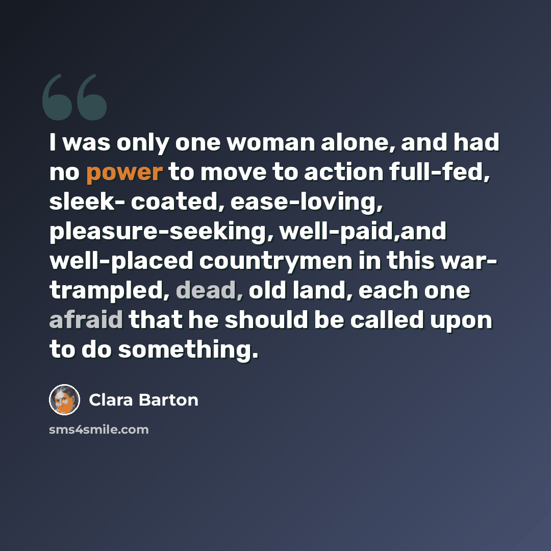 “I was only one woman alone, and had no power to move to action full-fed, sleek- coated, ease-loving, pleasure-seeking, well-paid,and well-placed countrymen in this war- trampled, dead, old land, each one afraid that he should be called upon to do something.” quote by Clara Barton