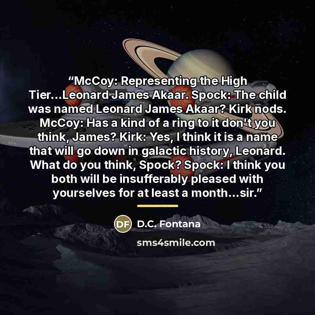 “McCoy: Representing the High Tier...Leonard James Akaar. Spock: The child was named Leonard James Akaar? Kirk nods. McCoy: Has a kind of a ring to it don't you think, James? Kirk: Yes, I think it is a name that will go down in galactic history, Leonard. What do you think, Spock? Spock: I think you…” quote by D.C. Fontana