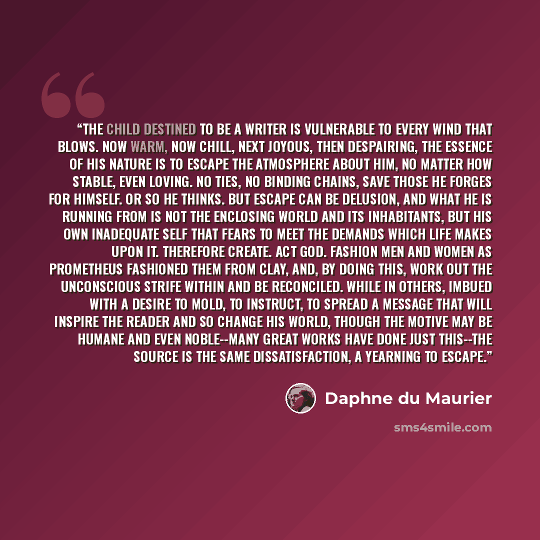 “The child destined to be a writer is vulnerable to every wind that blows. Now warm, now chill, next joyous, then despairing, the essence of his nature is to escape the atmosphere about him, no matter how stable, even loving. No ties, no binding chains, save those he forges for himself. Or so he…” quote by Daphne Du Maurier