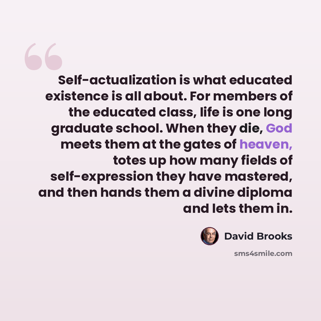 “Self-actualization is what educated existence is all about. For members of the educated class, life is one long graduate school. When they die, God meets them at the gates of heaven, totes up how many fields of self-expression they have mastered, and then hands them a divine diploma and lets them…” quote by David Brooks