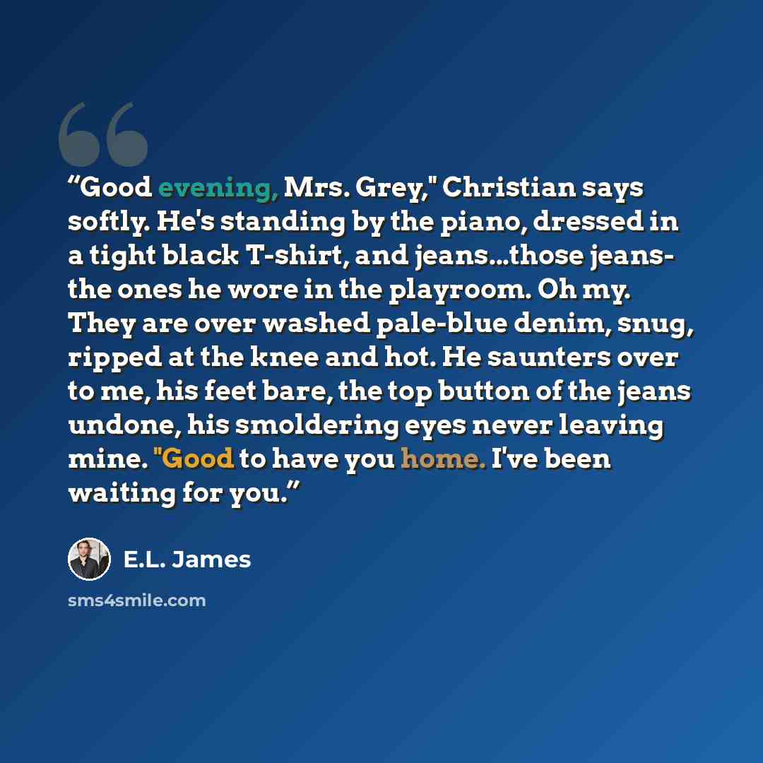 “Good evening, Mrs. Grey," Christian says softly. He's standing by the piano, dressed in a tight black T-shirt, and jeans...those jeans- the ones he wore in the playroom. Oh my. They are over washed pale-blue denim, snug, ripped at the knee and hot. He saunters over to me, his feet bare, the top…” quote by E.L. James