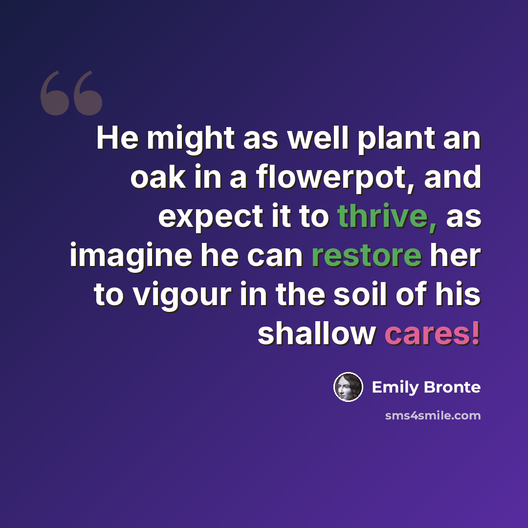 “He might as well plant an oak in a flowerpot, and expect it to thrive, as imagine he can restore her to vigour in the soil of his shallow cares!” quote by Emily Bronte