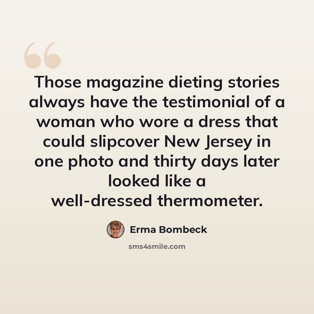 “Those magazine dieting stories always have the testimonial of a woman who wore a dress that could slipcover New Jersey in one photo and thirty days later looked like a well-dressed thermometer.” quote by Erma Bombeck