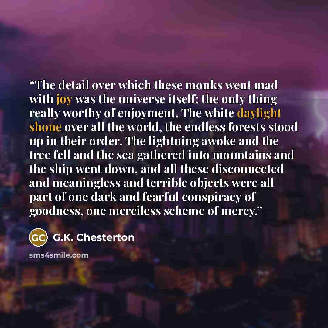 “The detail over which these monks went mad with joy was the universe itself; the only thing really worthy of enjoyment. The white daylight shone over all the world, the endless forests stood up in their order. The lightning awoke and the tree fell and the sea gathered into mountains and the ship…” quote by G.K. Chesterton