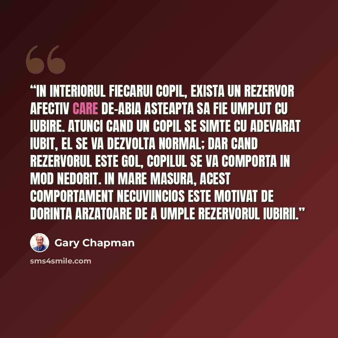 “In interiorul fiecarui copil, exista un rezervor afectiv care de-abia asteapta sa fie umplut cu iubire. Atunci cand un copil se simte cu adevarat iubit, el se va dezvolta normal; dar cand rezervorul este gol, copilul se va comporta in mod nedorit. In mare masura, acest comportament necuviincios…” quote by Gary Chapman