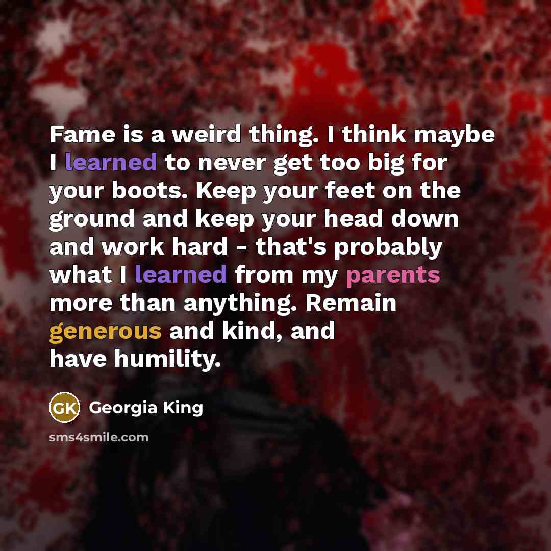 “Fame is a weird thing. I think maybe I learned to never get too big for your boots. Keep your feet on the ground and keep your head down and work hard - that's probably what I learned from my parents more than anything. Remain generous and kind, and have humility.” quote by Georgia King