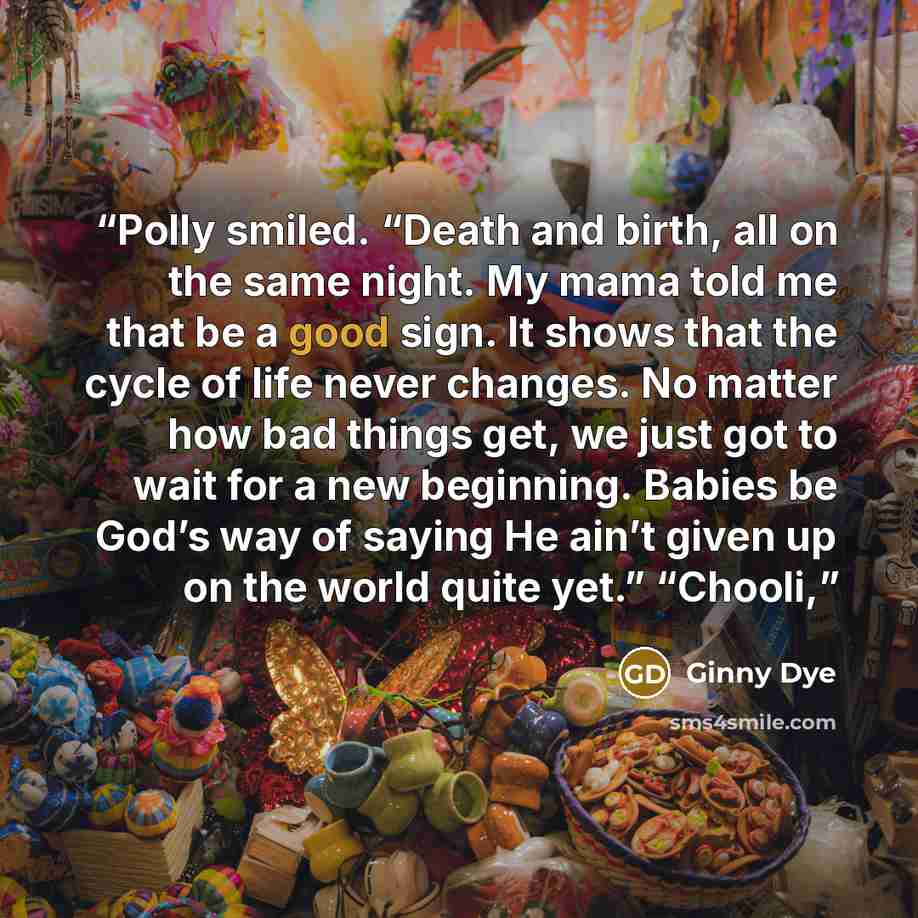 “Polly smiled. “Death and birth, all on the same night. My mama told me that be a good sign. It shows that the cycle of life never changes. No matter how bad things get, we just got to wait for a new beginning. Babies be God’s way of saying He ain’t given up on the world quite yet.” “Chooli,” quote by Ginny Dye