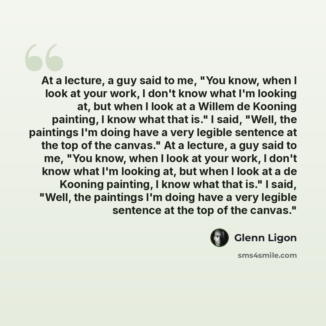 “At a lecture, a guy said to me, "You know, when I look at your work, I don't know what I'm looking at, but when I look at a Willem de Kooning painting, I know what that is." I said, "Well, the paintings I'm doing have a very legible sentence at the top of the canvas." At a lecture, a guy said to…” quote by Glenn Ligon