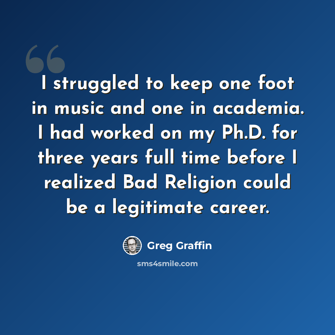 “I struggled to keep one foot in music and one in academia. I had worked on my Ph.D. for three years full time before I realized Bad Religion could be a legitimate career.” quote by Greg Graffin