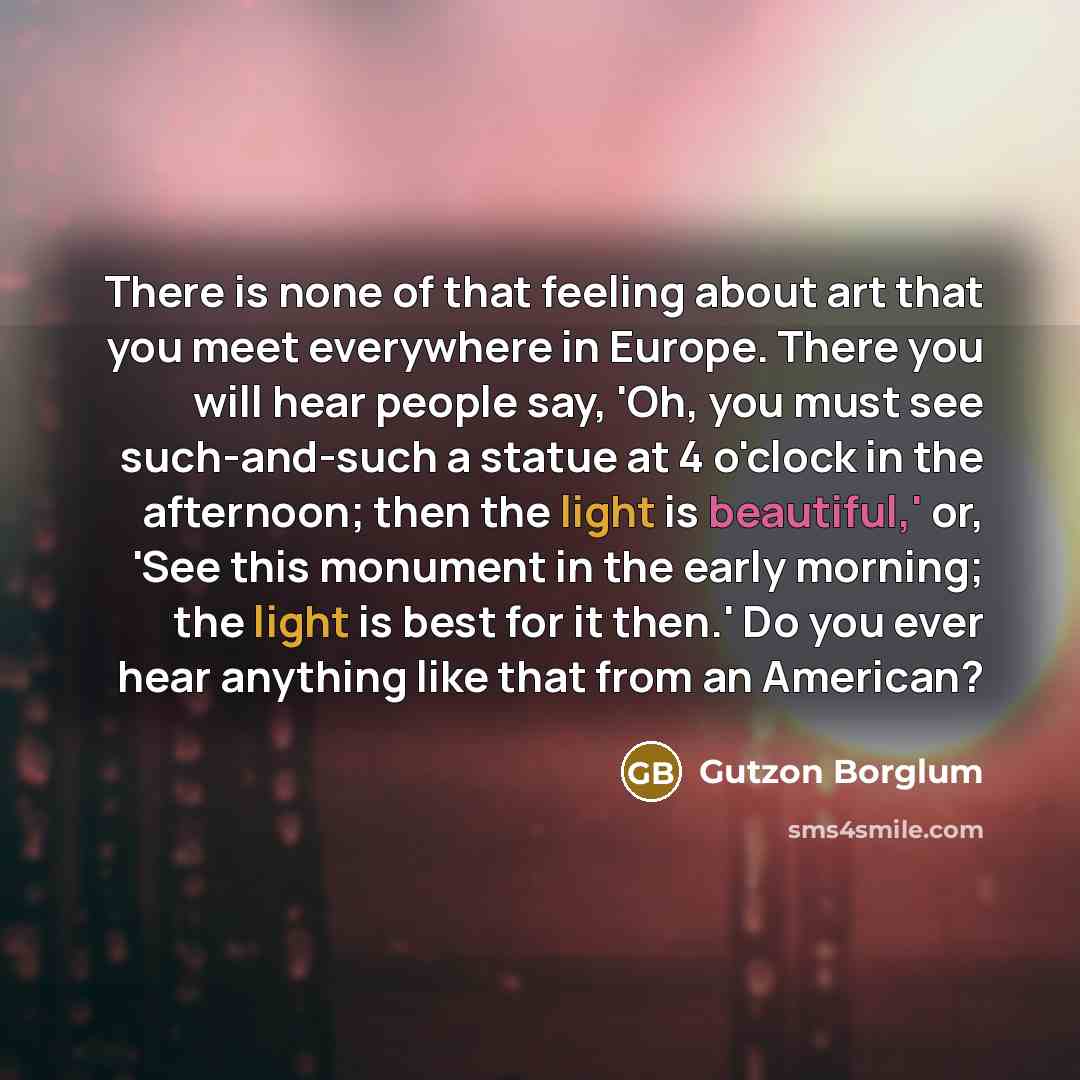 “There is none of that feeling about art that you meet everywhere in Europe. There you will hear people say, 'Oh, you must see such-and-such a statue at 4 o'clock in the afternoon; then the light is beautiful,' or, 'See this monument in the early morning; the light is best for it then.' Do you ever…” quote by Gutzon Borglum