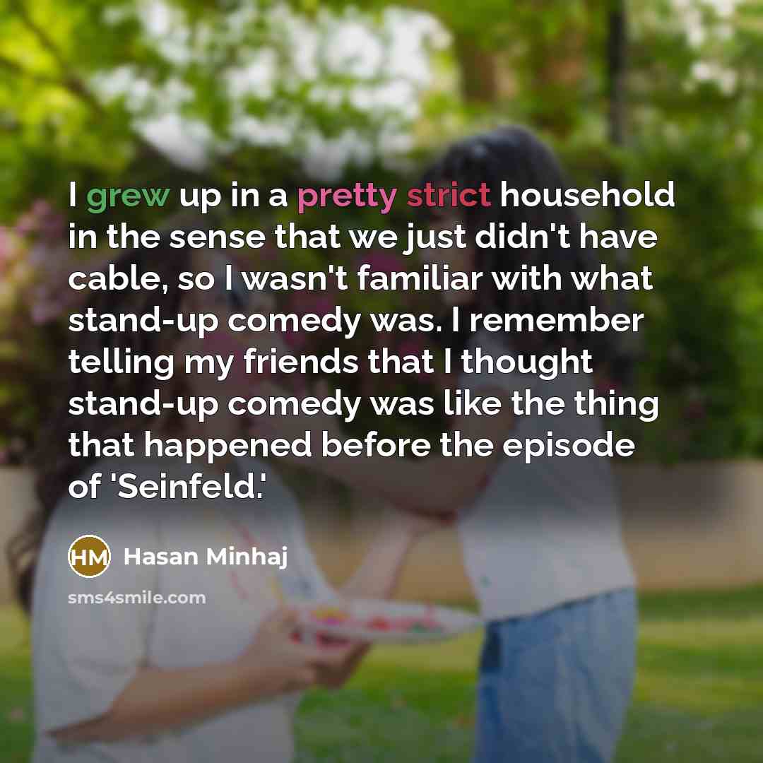 “I grew up in a pretty strict household in the sense that we just didn't have cable, so I wasn't familiar with what stand-up comedy was. I remember telling my friends that I thought stand-up comedy was like the thing that happened before the episode of 'Seinfeld.'” quote by Hasan Minhaj