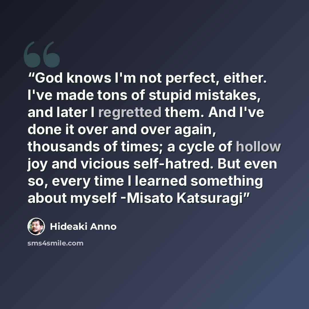 “God knows I'm not perfect, either. I've made tons of stupid mistakes, and later I regretted them. And I've done it over and over again, thousands of times; a cycle of hollow joy and vicious self-hatred. But even so, every time I learned something about myself -Misato Katsuragi” quote by Hideaki Anno