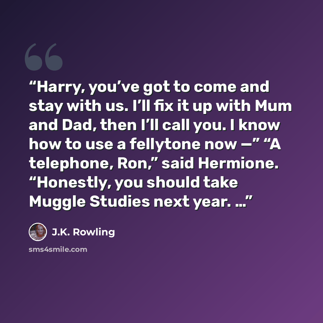 “Harry, you’ve got to come and stay with us. I’ll fix it up with Mum and Dad, then I’ll call you. I know how to use a fellytone now —” “A telephone, Ron,” said Hermione. “Honestly, you should take Muggle Studies next year. …” quote by J.K. Rowling