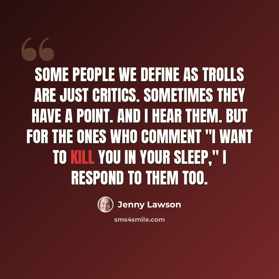 “Some people we define as trolls are just critics. Sometimes they have a point. And I hear them. But for the ones who comment "I want to kill you in your sleep," I respond to them too.” quote by Jenny Lawson