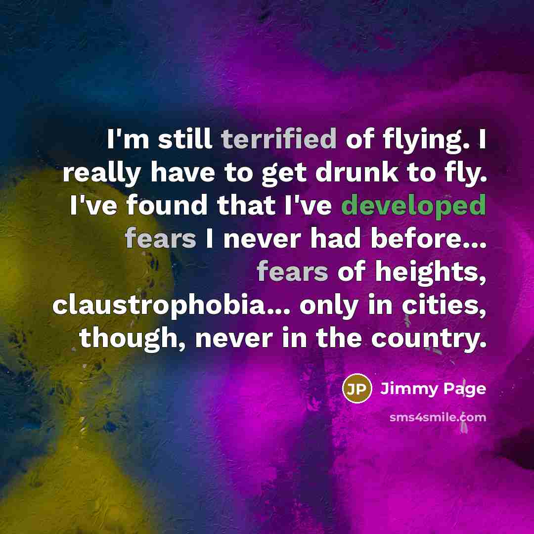 “I'm still terrified of flying. I really have to get drunk to fly. I've found that I've developed fears I never had before... fears of heights, claustrophobia... only in cities, though, never in the country.” quote by Jimmy Page