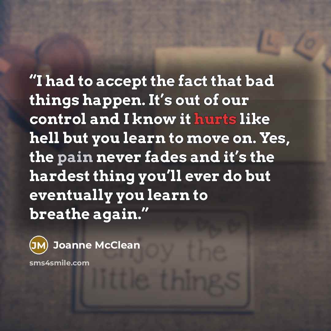 “I had to accept the fact that bad things happen. It’s out of our control and I know it hurts like hell but you learn to move on. Yes, the pain never fades and it’s the hardest thing you’ll ever do but eventually you learn to breathe again.” quote by Joanne McClean