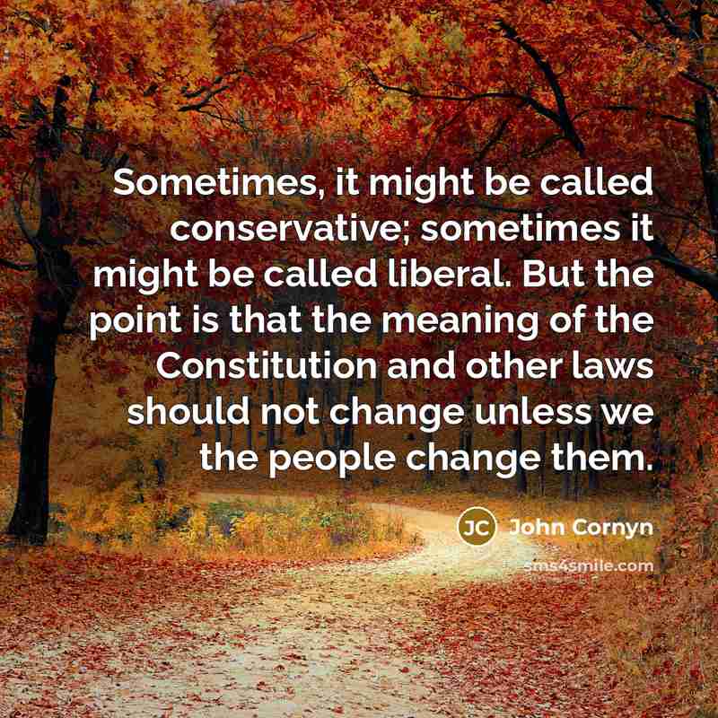 “Sometimes, it might be called conservative; sometimes it might be called liberal. But the point is that the meaning of the Constitution and other laws should not change unless we the people change them.” quote by John Cornyn