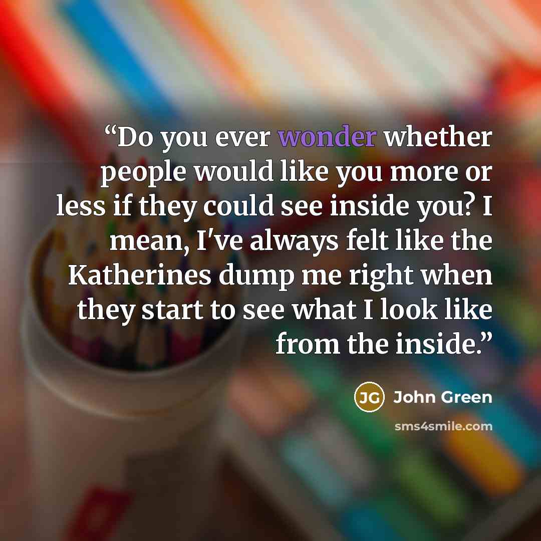 “Do you ever wonder whether people would like you more or less if they could see inside you? I mean, I've always felt like the Katherines dump me right when they start to see what I look like from the inside.” quote by John Green