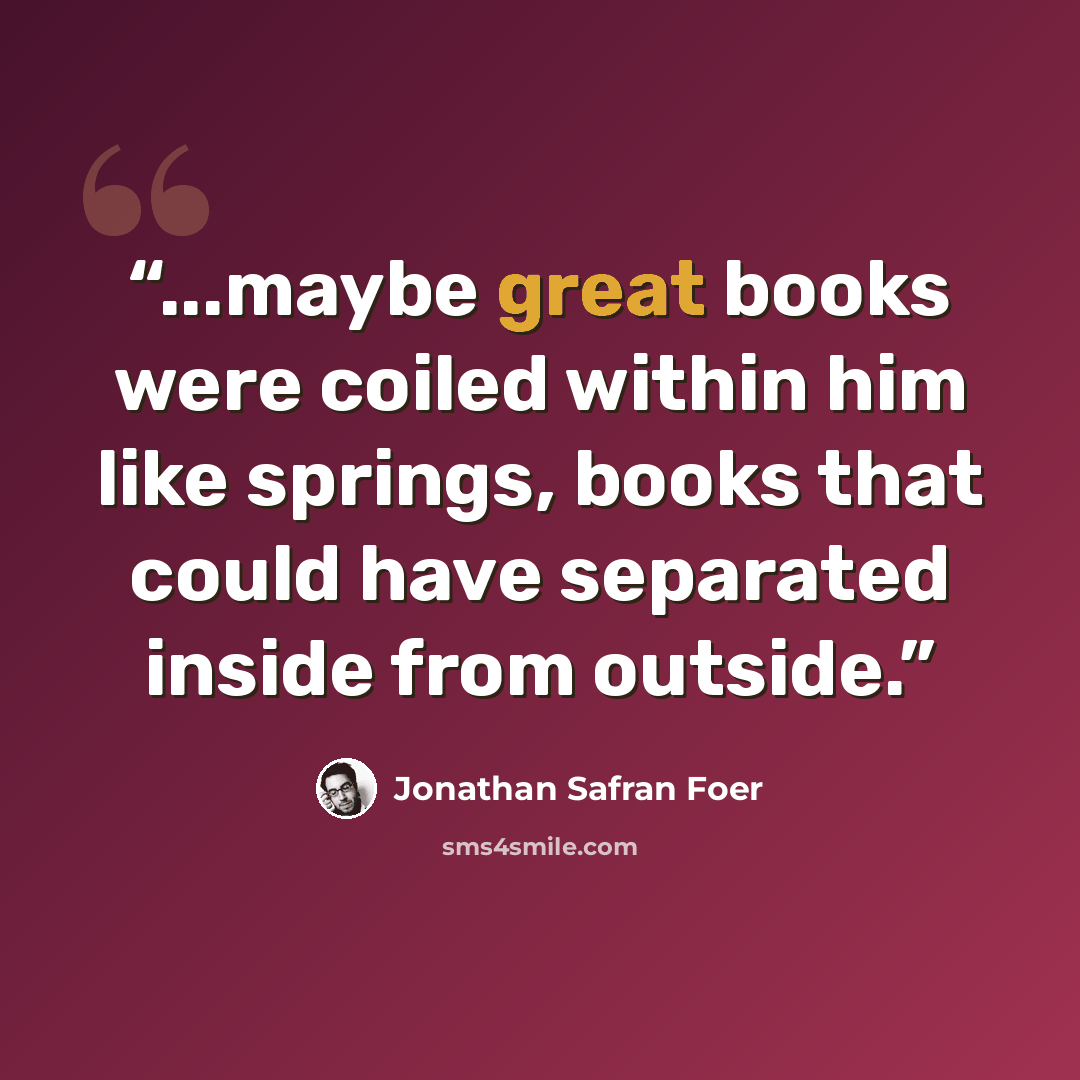 “...maybe great books were coiled within him like springs, books that could have separated inside from outside.” quote by Jonathan Safran Foer