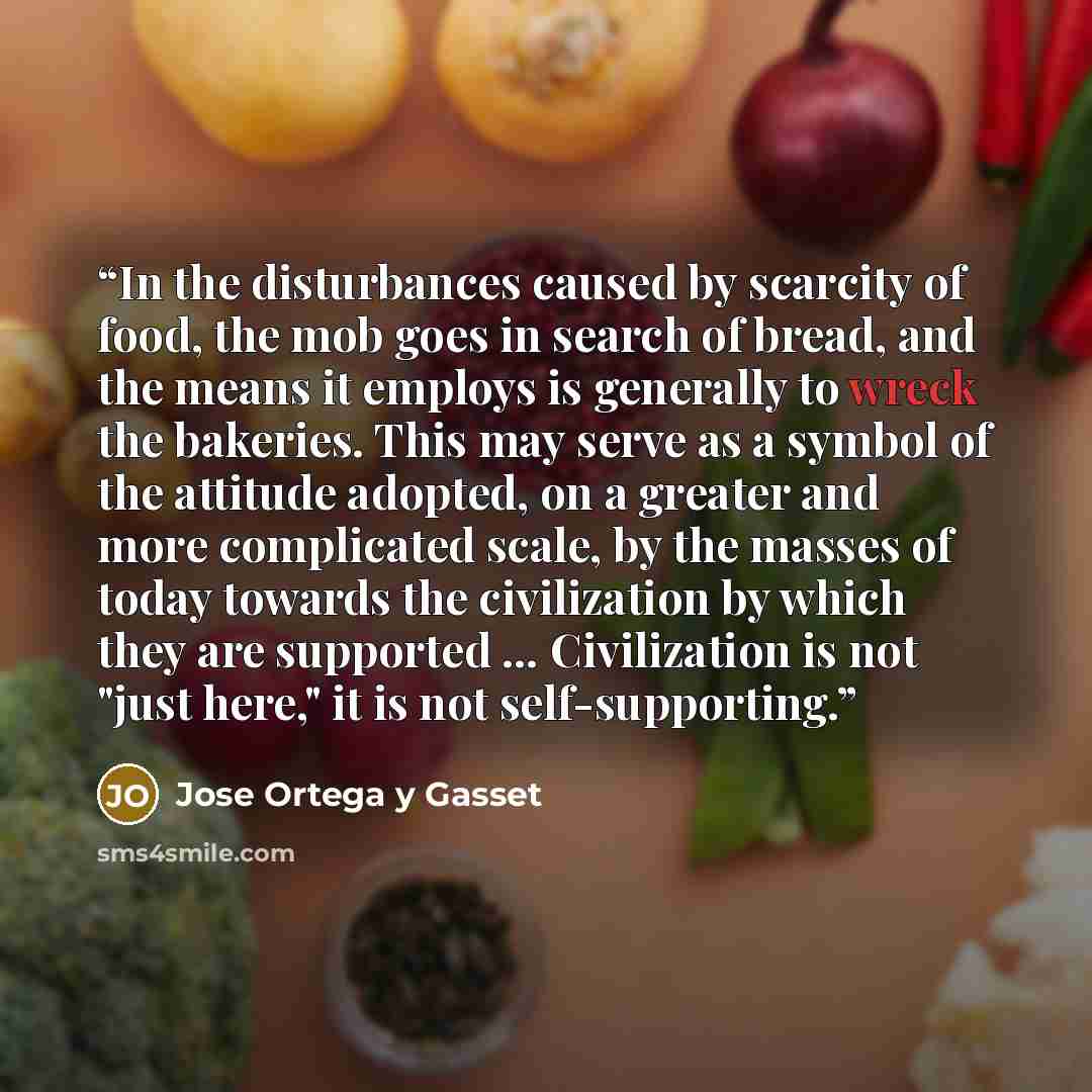 “In the disturbances caused by scarcity of food, the mob goes in search of bread, and the means it employs is generally to wreck the bakeries. This may serve as a symbol of the attitude adopted, on a greater and more complicated scale, by the masses of today towards the civilization by which they…” quote by José Ortega y Gasset
