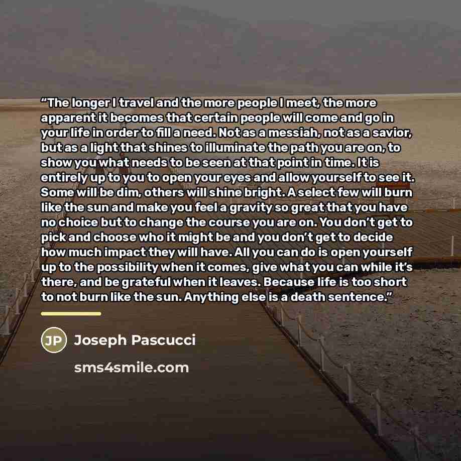 “The longer I travel and the more people I meet, the more apparent it becomes that certain people will come and go in your life in order to fill a need. Not as a messiah, not as a savior, but as a light that shines to illuminate the path you are on, to show you what needs to be seen at that point…” quote by Joseph Pascucci