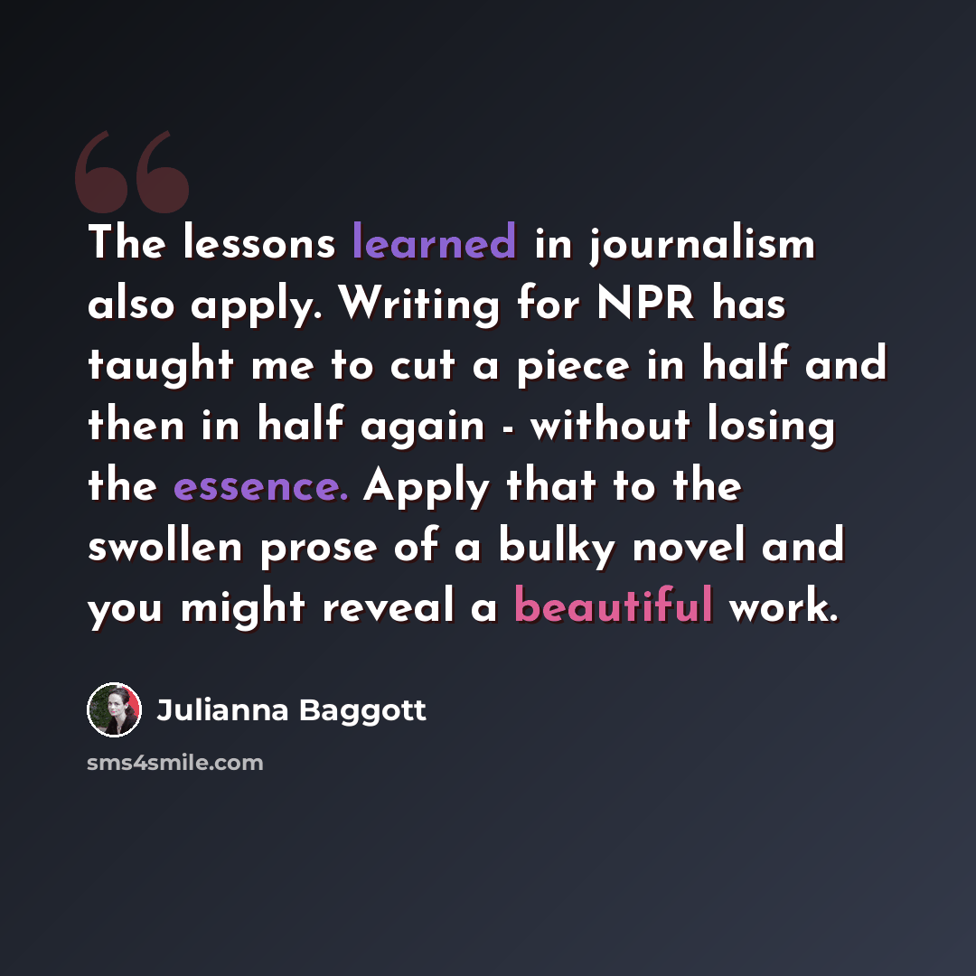 “The lessons learned in journalism also apply. Writing for NPR has taught me to cut a piece in half and then in half again - without losing the essence. Apply that to the swollen prose of a bulky novel and you might reveal a beautiful work.” quote by Julianna Baggott