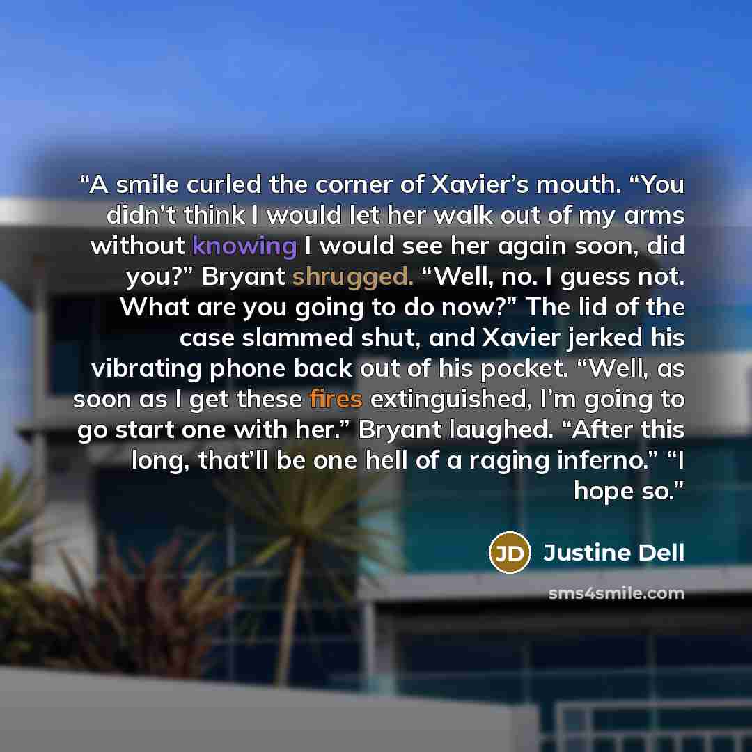“A smile curled the corner of Xavier’s mouth. “You didn’t think I would let her walk out of my arms without knowing I would see her again soon, did you?” Bryant shrugged. “Well, no. I guess not. What are you going to do now?” The lid of the case slammed shut, and Xavier jerked his vibrating phone…” quote by Justine Dell