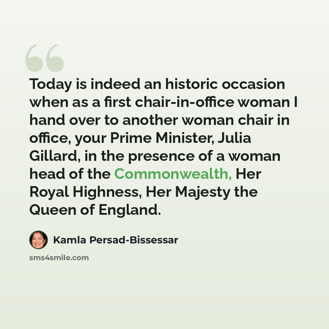 “Today is indeed an historic occasion when as a first chair-in-office woman I hand over to another woman chair in office, your Prime Minister, Julia Gillard, in the presence of a woman head of the Commonwealth, Her Royal Highness, Her Majesty the Queen of England.” quote by Kamla Persad-Bissessar