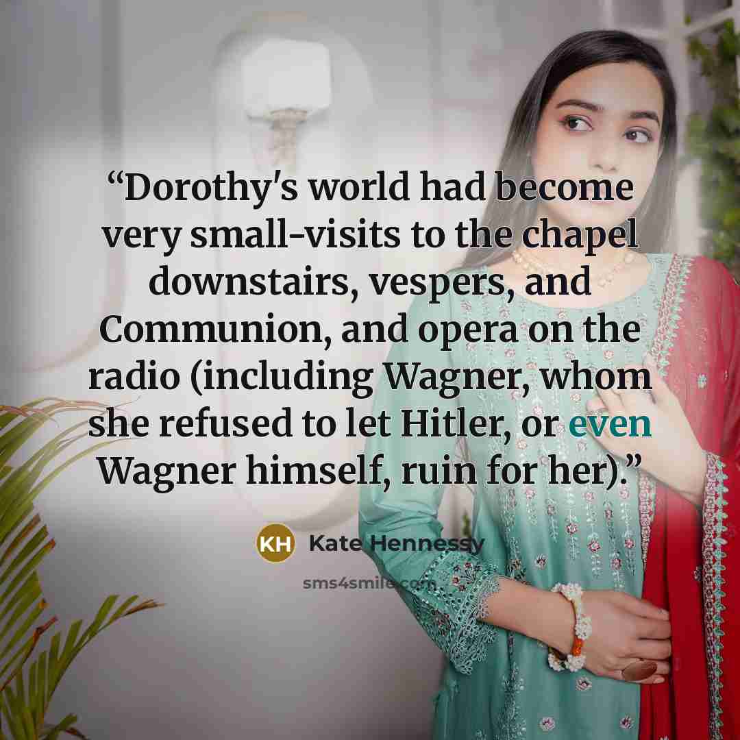 “Dorothy's world had become very small-visits to the chapel downstairs, vespers, and Communion, and opera on the radio (including Wagner, whom she refused to let Hitler, or even Wagner himself, ruin for her).” quote by Kate Hennessy