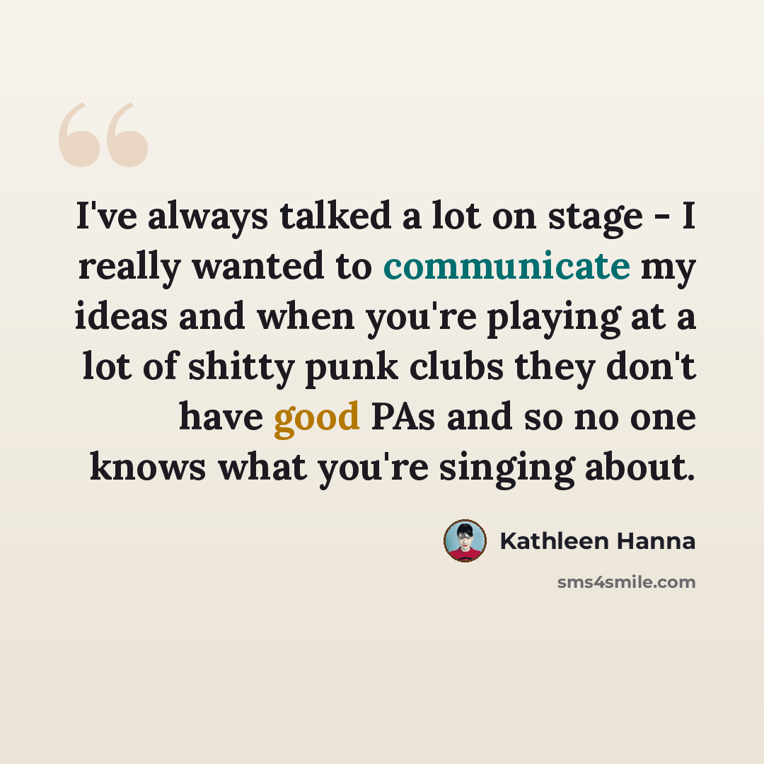 “I've always talked a lot on stage - I really wanted to communicate my ideas and when you're playing at a lot of shitty punk clubs they don't have good PAs and so no one knows what you're singing about.” quote by Kathleen Hanna