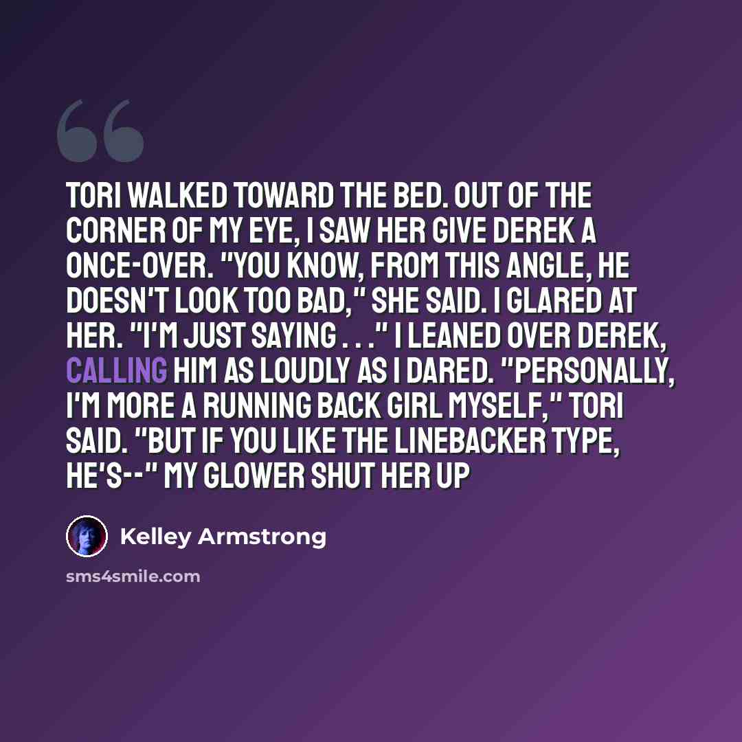 “Tori walked toward the bed. Out of the corner of my eye, I saw her give Derek a once-over. "You know, from this angle, he doesn't look too bad," she said. I glared at her. "I'm just saying . . ." I leaned over Derek, calling him as loudly as I dared. "Personally, I'm more a running back girl…” quote by Kelley Armstrong