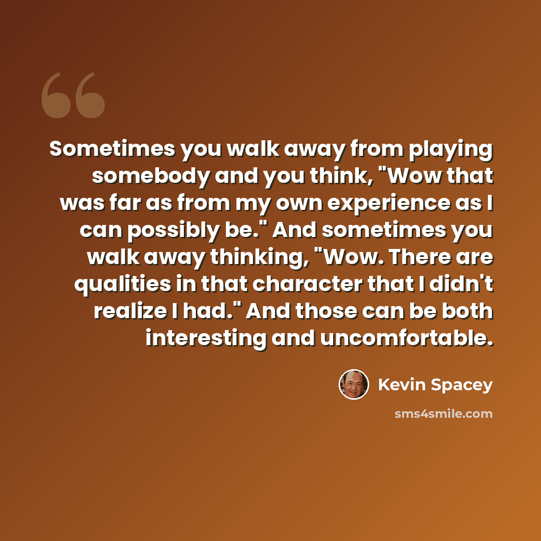 “Sometimes you walk away from playing somebody and you think, "Wow that was far as from my own experience as I can possibly be." And sometimes you walk away thinking, "Wow. There are qualities in that character that I didn't realize I had." And those can be both interesting and uncomfortable.” quote by Kevin Spacey