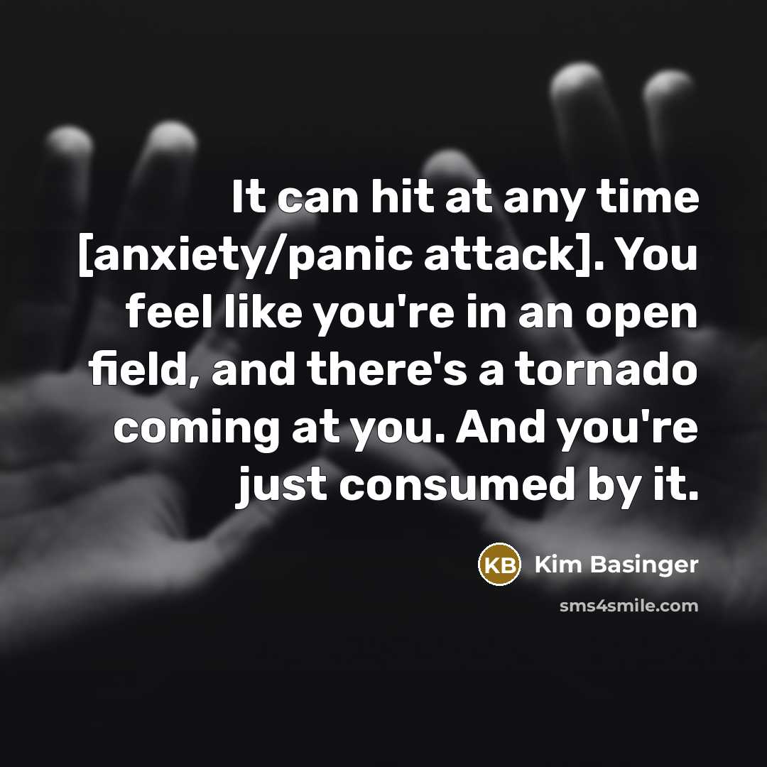 “It can hit at any time [anxiety/panic attack]. You feel like you're in an open field, and there's a tornado coming at you. And you're just consumed by it.” quote by Kim Basinger