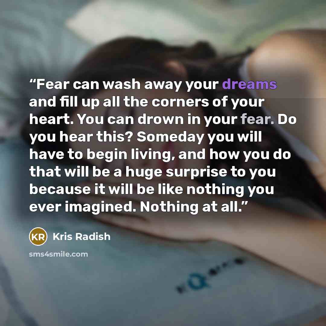 “Fear can wash away your dreams and fill up all the corners of your heart. You can drown in your fear. Do you hear this? Someday you will have to begin living, and how you do that will be a huge surprise to you because it will be like nothing you ever imagined. Nothing at all.” quote by Kris Radish