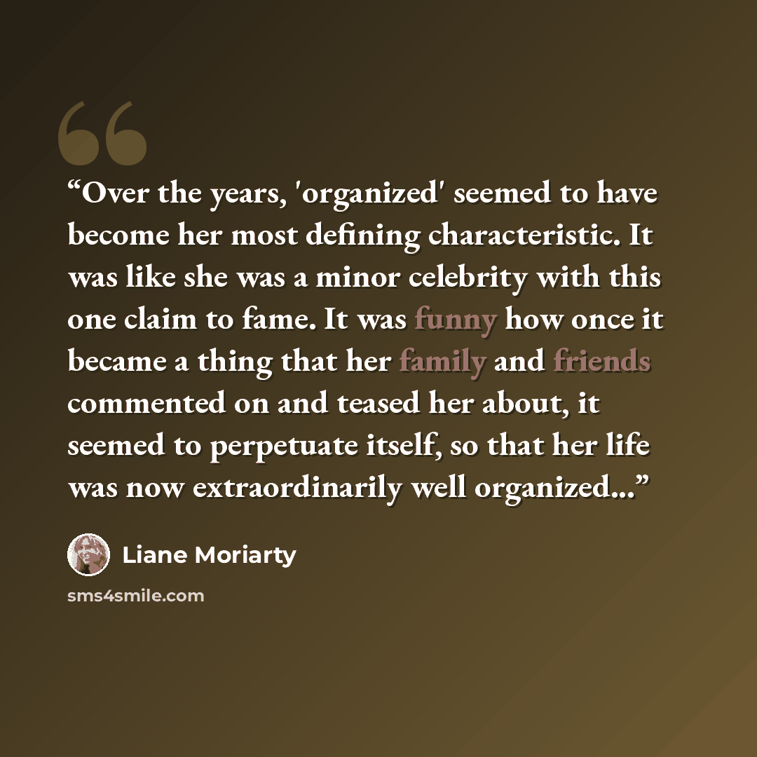 “Over the years, 'organized' seemed to have become her most defining characteristic. It was like she was a minor celebrity with this one claim to fame. It was funny how once it became a thing that her family and friends commented on and teased her about, it seemed to perpetuate itself, so that her…” quote by Liane Moriarty