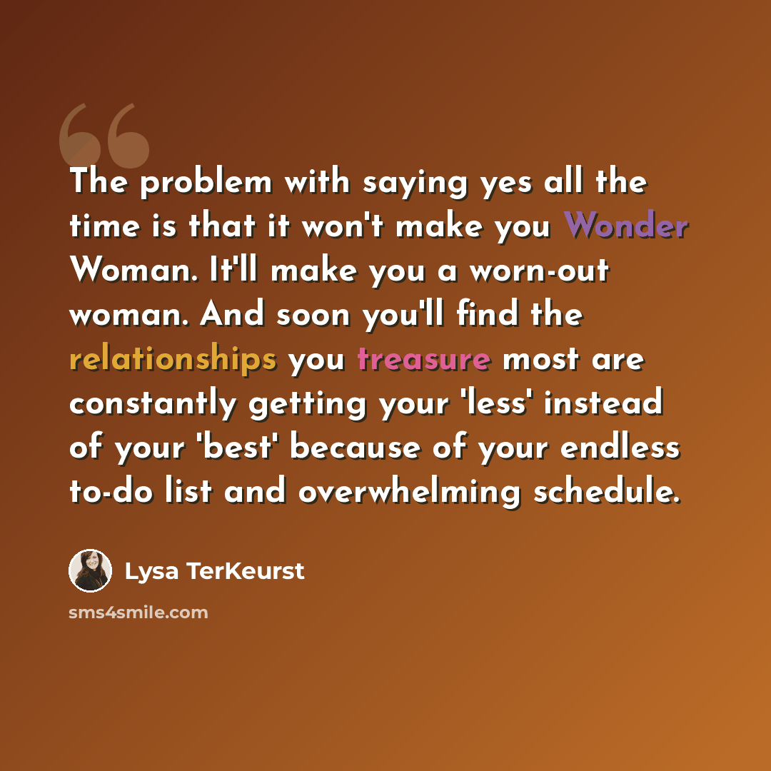 “The problem with saying yes all the time is that it won't make you Wonder Woman. It'll make you a worn-out woman. And soon you'll find the relationships you treasure most are constantly getting your 'less' instead of your 'best' because of your endless to-do list and overwhelming schedule.” quote by Lysa TerKeurst