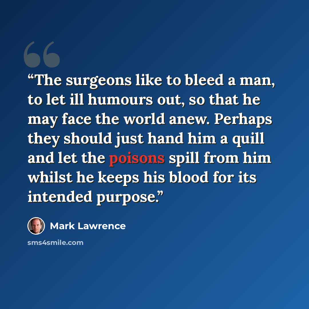 “The surgeons like to bleed a man, to let ill humours out, so that he may face the world anew. Perhaps they should just hand him a quill and let the poisons spill from him whilst he keeps his blood for its intended purpose.” quote by Mark Lawrence