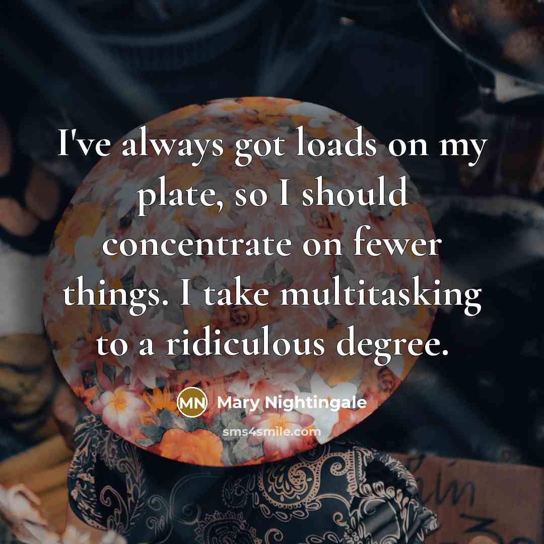 “I've always got loads on my plate, so I should concentrate on fewer things. I take multitasking to a ridiculous degree.” quote by Mary Nightingale