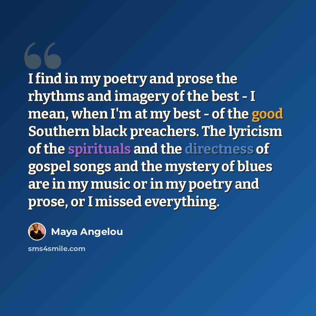 “I find in my poetry and prose the rhythms and imagery of the best - I mean, when I'm at my best - of the good Southern black preachers. The lyricism of the spirituals and the directness of gospel songs and the mystery of blues are in my music or in my poetry and prose, or I missed everything.” quote by Maya Angelou